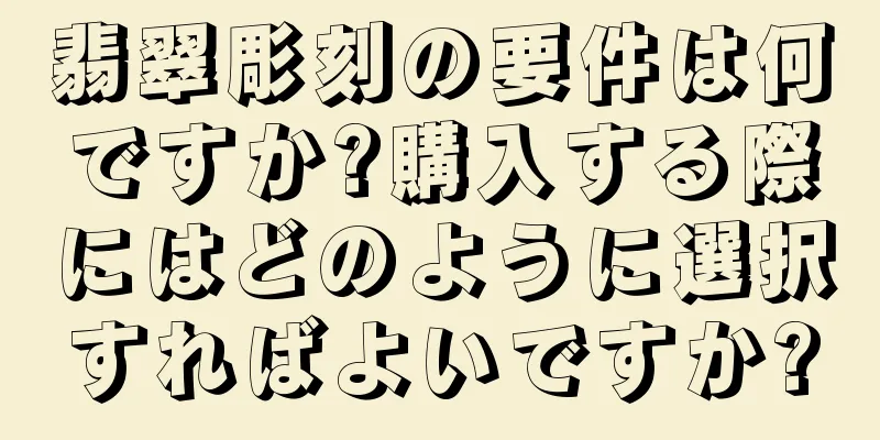 翡翠彫刻の要件は何ですか?購入する際にはどのように選択すればよいですか?