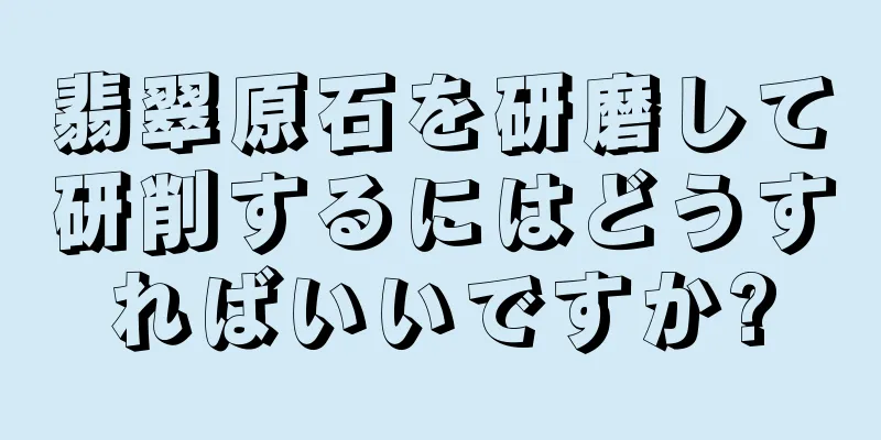 翡翠原石を研磨して研削するにはどうすればいいですか?