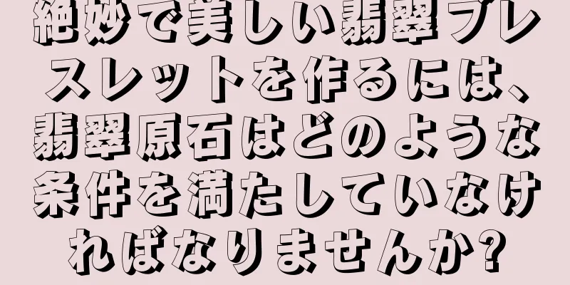 絶妙で美しい翡翠ブレスレットを作るには、翡翠原石はどのような条件を満たしていなければなりませんか?