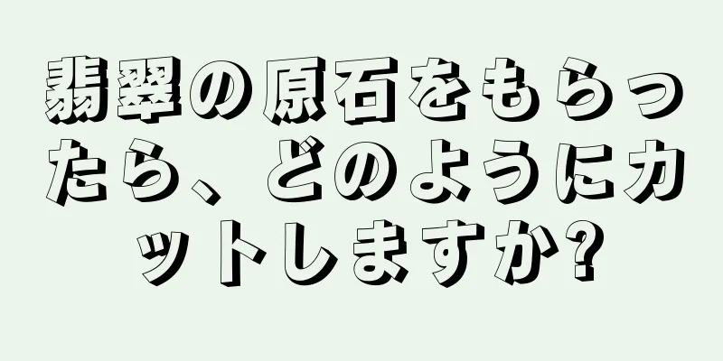 翡翠の原石をもらったら、どのようにカットしますか?
