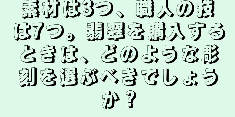 素材は3つ、職人の技は7つ。翡翠を購入するときは、どのような彫刻を選ぶべきでしょうか？
