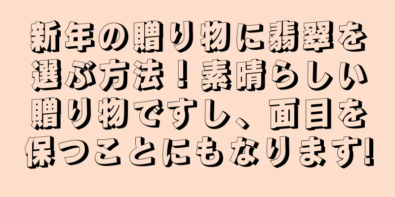 新年の贈り物に翡翠を選ぶ方法！素晴らしい贈り物ですし、面目を保つことにもなります!