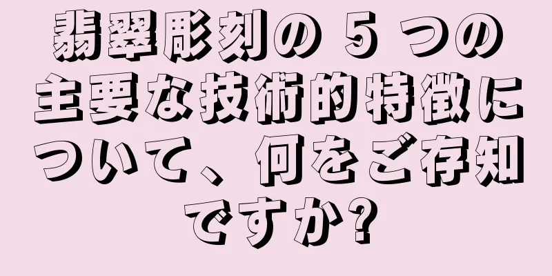翡翠彫刻の 5 つの主要な技術的特徴について、何をご存知ですか?