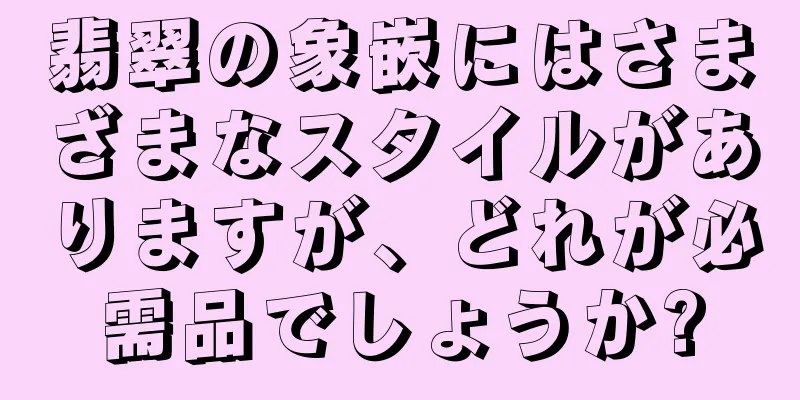 翡翠の象嵌にはさまざまなスタイルがありますが、どれが必需品でしょうか?