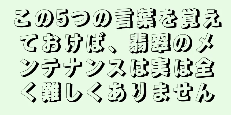 この5つの言葉を覚えておけば、翡翠のメンテナンスは実は全く難しくありません