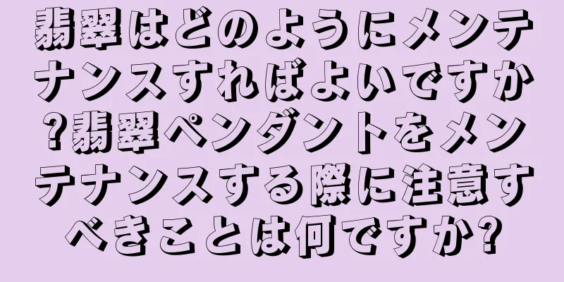 翡翠はどのようにメンテナンスすればよいですか?翡翠ペンダントをメンテナンスする際に注意すべきことは何ですか?