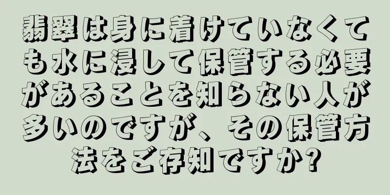 翡翠は身に着けていなくても水に浸して保管する必要があることを知らない人が多いのですが、その保管方法をご存知ですか?