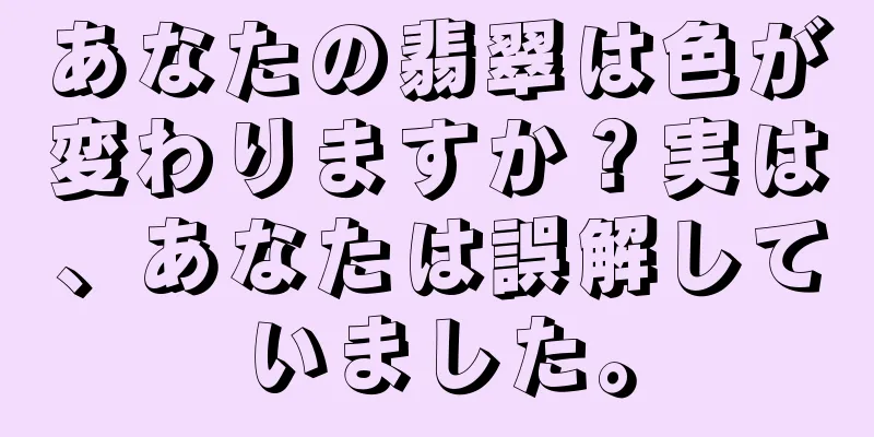 あなたの翡翠は色が変わりますか？実は、あなたは誤解していました。