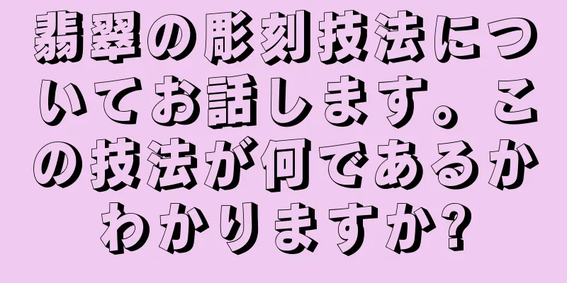 翡翠の彫刻技法についてお話します。この技法が何であるかわかりますか?
