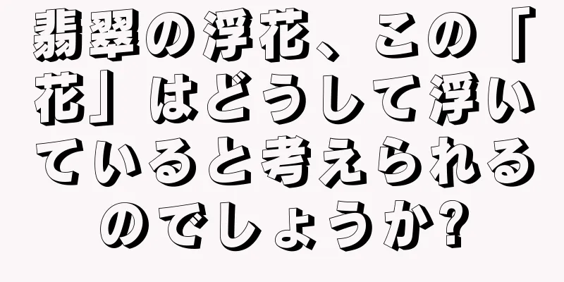 翡翠の浮花、この「花」はどうして浮いていると考えられるのでしょうか?