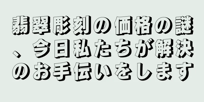 翡翠彫刻の価格の謎、今日私たちが解決のお手伝いをします