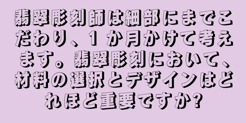 翡翠彫刻師は細部にまでこだわり、1 か月かけて考えます。翡翠彫刻において、材料の選択とデザインはどれほど重要ですか?
