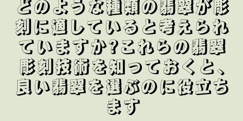 どのような種類の翡翠が彫刻に適していると考えられていますか?これらの翡翠彫刻技術を知っておくと、良い翡翠を選ぶのに役立ちます