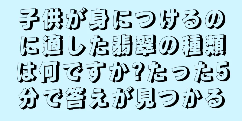 子供が身につけるのに適した翡翠の種類は何ですか?たった5分で答えが見つかる