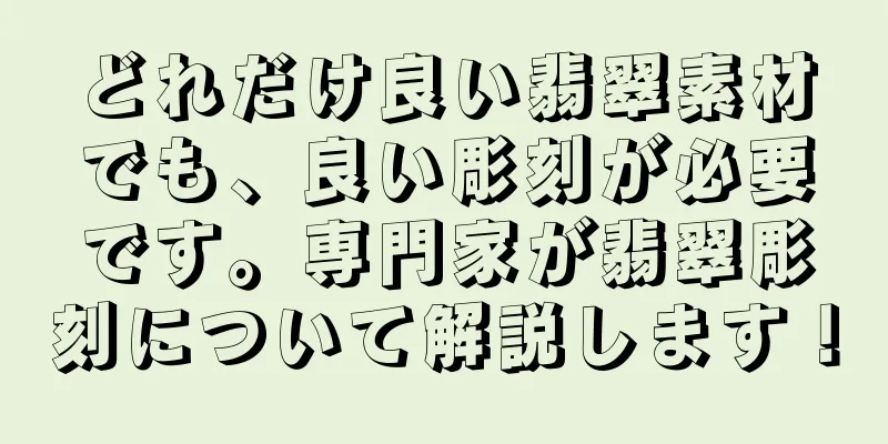 どれだけ良い翡翠素材でも、良い彫刻が必要です。専門家が翡翠彫刻について解説します！