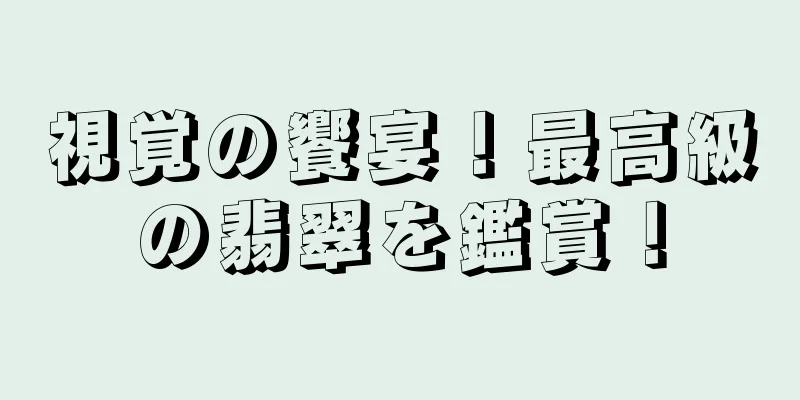 視覚の饗宴！最高級の翡翠を鑑賞！