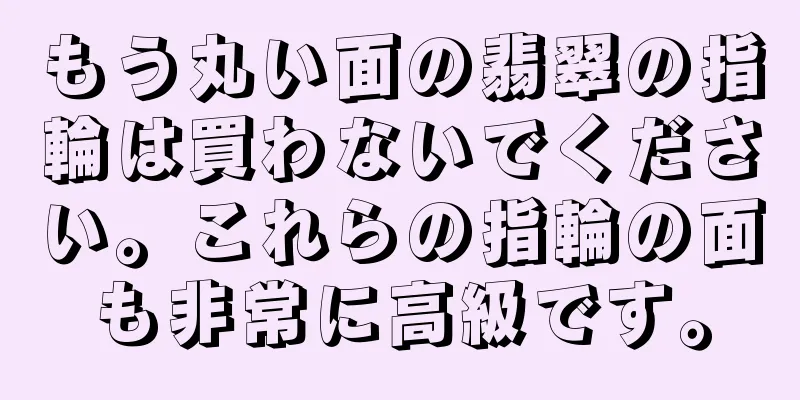 もう丸い面の翡翠の指輪は買わないでください。これらの指輪の面も非常に高級です。
