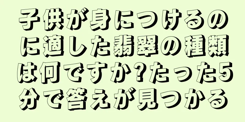 子供が身につけるのに適した翡翠の種類は何ですか?たった5分で答えが見つかる