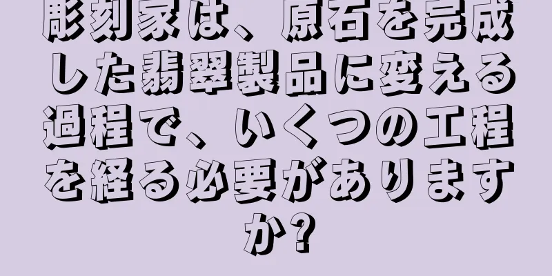 彫刻家は、原石を完成した翡翠製品に変える過程で、いくつの工程を経る必要がありますか?