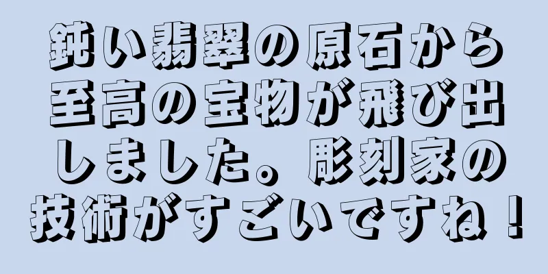 鈍い翡翠の原石から至高の宝物が飛び出しました。彫刻家の技術がすごいですね！