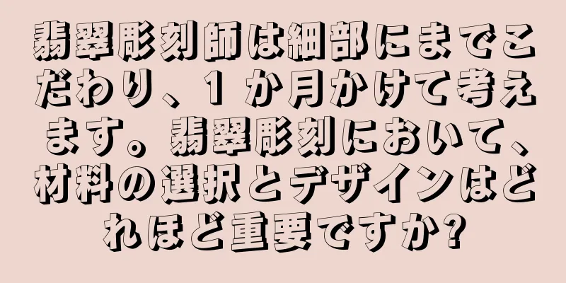 翡翠彫刻師は細部にまでこだわり、1 か月かけて考えます。翡翠彫刻において、材料の選択とデザインはどれほど重要ですか?