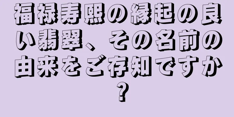 福禄寿熙の縁起の良い翡翠、その名前の由来をご存知ですか？