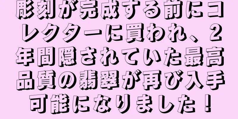 彫刻が完成する前にコレクターに買われ、2年間隠されていた最高品質の翡翠が再び入手可能になりました！