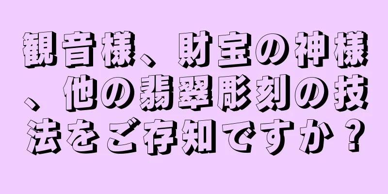 観音様、財宝の神様、他の翡翠彫刻の技法をご存知ですか？