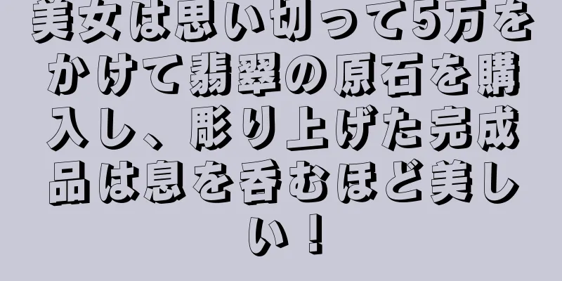 美女は思い切って5万をかけて翡翠の原石を購入し、彫り上げた完成品は息を呑むほど美しい！