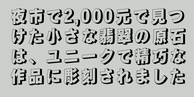 夜市で2,000元で見つけた小さな翡翠の原石は、ユニークで精巧な作品に彫刻されました