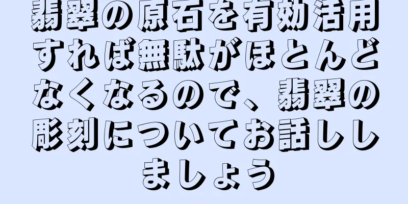 翡翠の原石を有効活用すれば無駄がほとんどなくなるので、翡翠の彫刻についてお話ししましょう