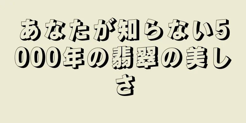 あなたが知らない5000年の翡翠の美しさ