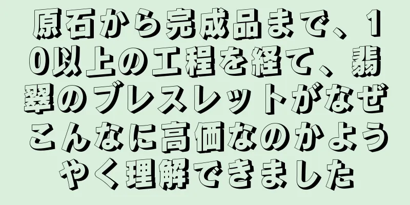 原石から完成品まで、10以上の工程を経て、翡翠のブレスレットがなぜこんなに高価なのかようやく理解できました