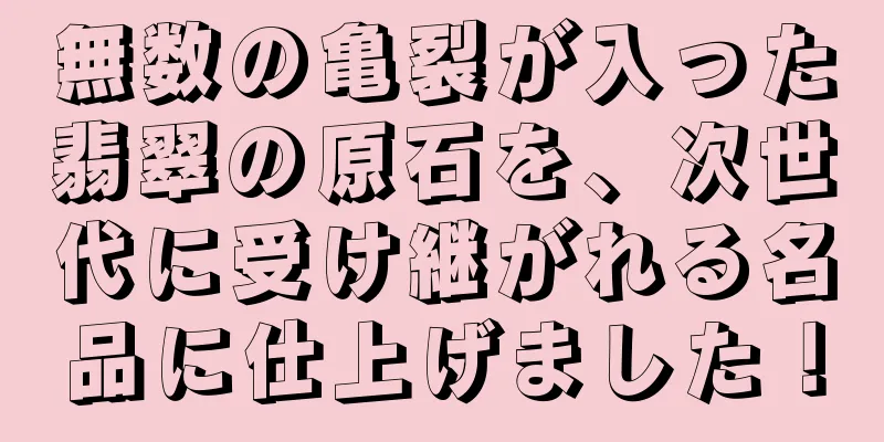 無数の亀裂が入った翡翠の原石を、次世代に受け継がれる名品に仕上げました！