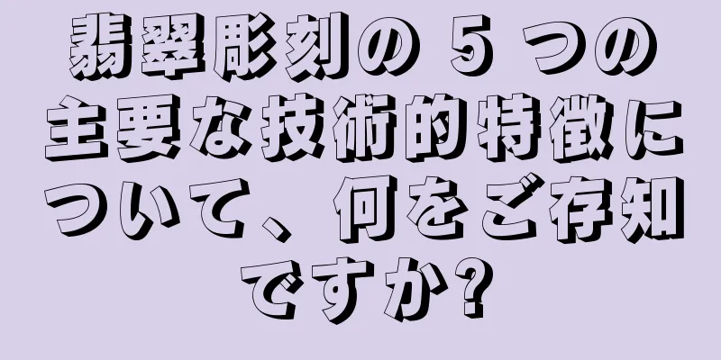 翡翠彫刻の 5 つの主要な技術的特徴について、何をご存知ですか?