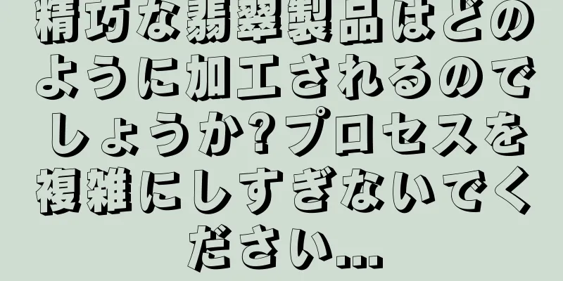 精巧な翡翠製品はどのように加工されるのでしょうか?プロセスを複雑にしすぎないでください...