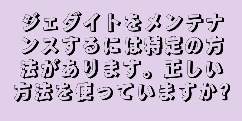 ジェダイトをメンテナンスするには特定の方法があります。正しい方法を使っていますか?