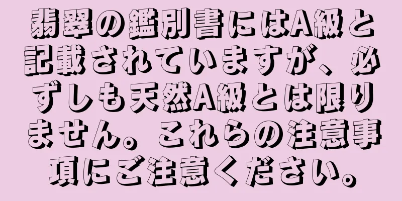 翡翠の鑑別書にはA級と記載されていますが、必ずしも天然A級とは限りません。これらの注意事項にご注意ください。