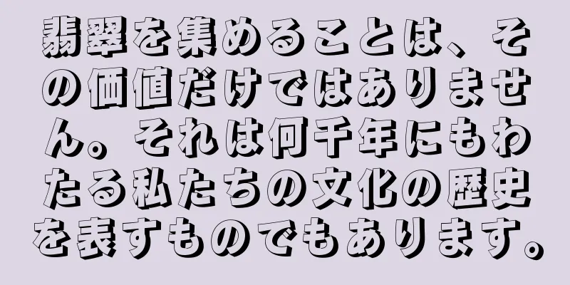 翡翠を集めることは、その価値だけではありません。それは何千年にもわたる私たちの文化の歴史を表すものでもあります。