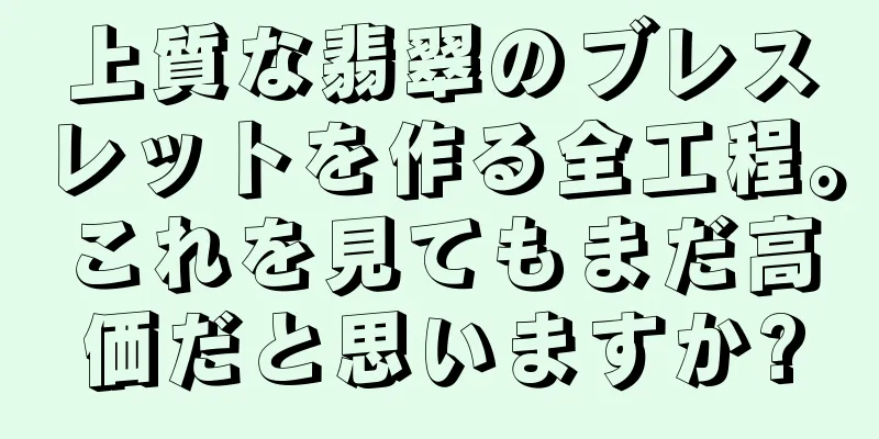 上質な翡翠のブレスレットを作る全工程。これを見てもまだ高価だと思いますか?