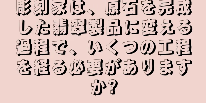 彫刻家は、原石を完成した翡翠製品に変える過程で、いくつの工程を経る必要がありますか?