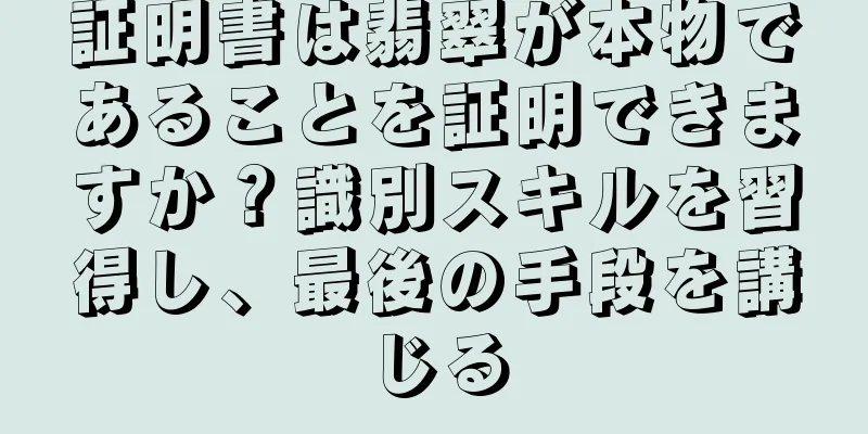 証明書は翡翠が本物であることを証明できますか？識別スキルを習得し、最後の手段を講じる