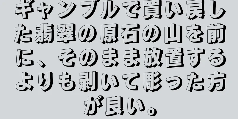 ギャンブルで買い戻した翡翠の原石の山を前に、そのまま放置するよりも剥いて彫った方が良い。