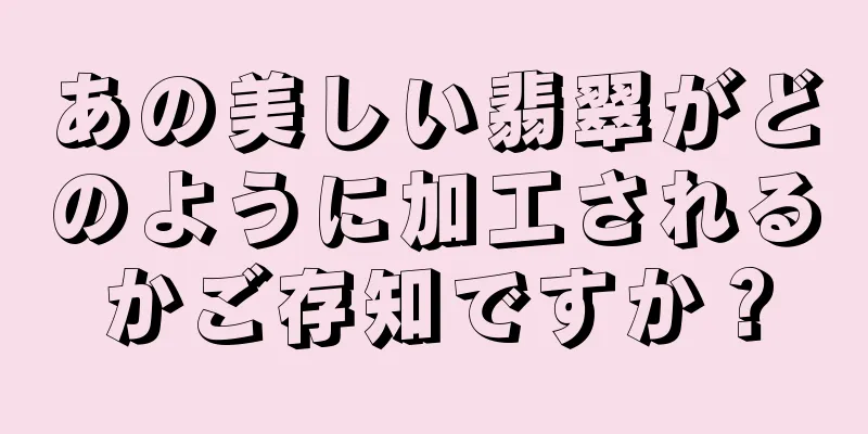 あの美しい翡翠がどのように加工されるかご存知ですか？