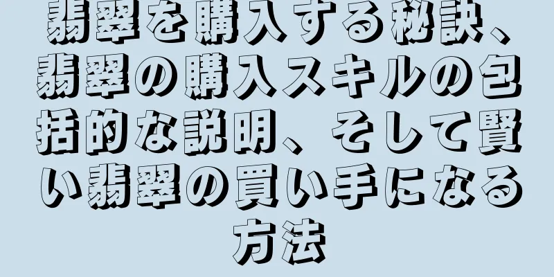 翡翠を購入する秘訣、翡翠の購入スキルの包括的な説明、そして賢い翡翠の買い手になる方法