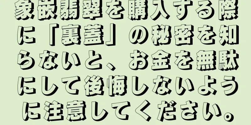 象嵌翡翠を購入する際に「裏蓋」の秘密を知らないと、お金を無駄にして後悔しないように注意してください。