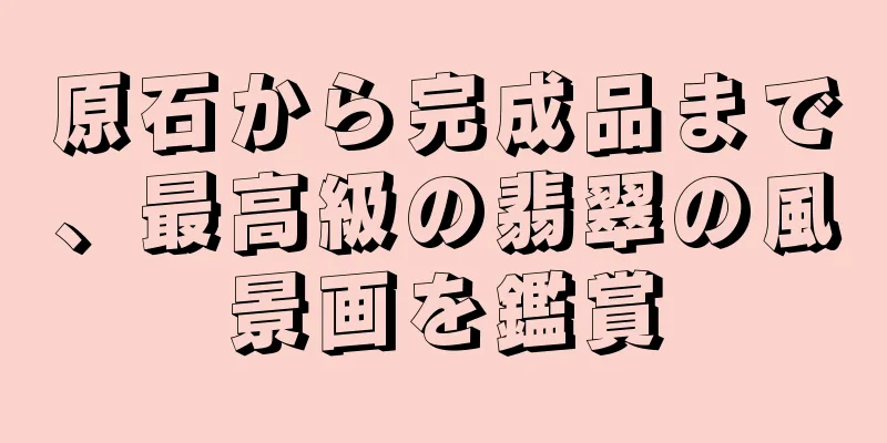 原石から完成品まで、最高級の翡翠の風景画を鑑賞