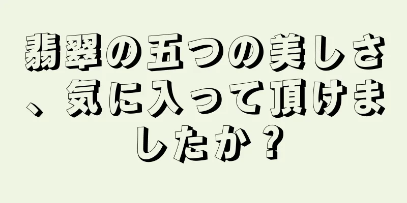 翡翠の五つの美しさ、気に入って頂けましたか？