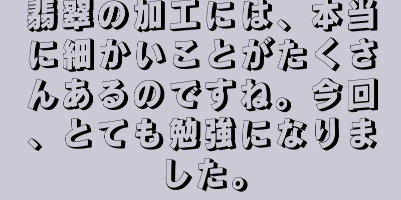 翡翠の加工には、本当に細かいことがたくさんあるのですね。今回、とても勉強になりました。