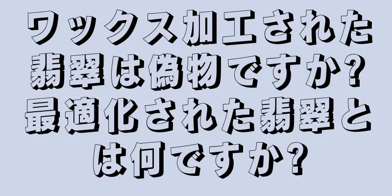 ワックス加工された翡翠は偽物ですか?最適化された翡翠とは何ですか?